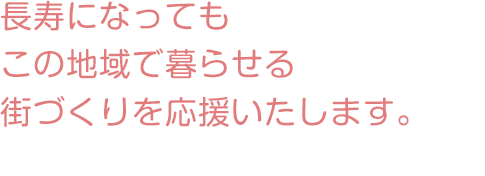 長寿になってもこの地域で暮らせる街づくりを応援いたします。